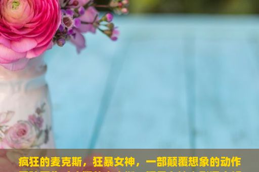 疯狂的麦克斯，狂暴女神，一部颠覆想象的动作冒险巨作（疯狂的麦克斯，狂暴女神电影深度解析）