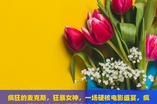 疯狂的麦克斯，狂暴女神，一场硬核电影盛宴，疯狂的麦克斯，狂暴女神电影深度解析