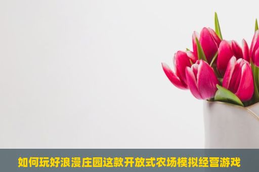 如何玩好浪漫庄园这款开放式农场模拟经营游戏？浪漫庄园游戏玩法详解