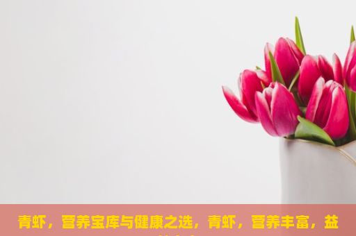 青虾，营养宝库与健康之选，青虾，营养丰富，益处多多