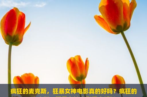 疯狂的麦克斯，狂暴女神电影真的好吗？疯狂的麦克斯，狂暴女神电影深度解析