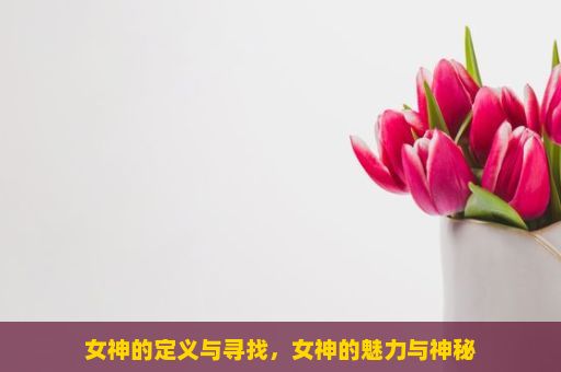 女神的定义与寻找，女神的魅力与神秘