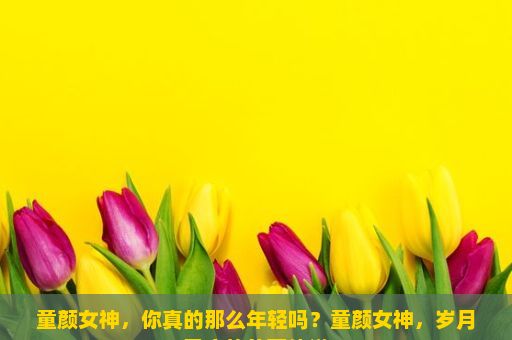 童颜女神，你真的那么年轻吗？童颜女神，岁月无痕的美丽传说