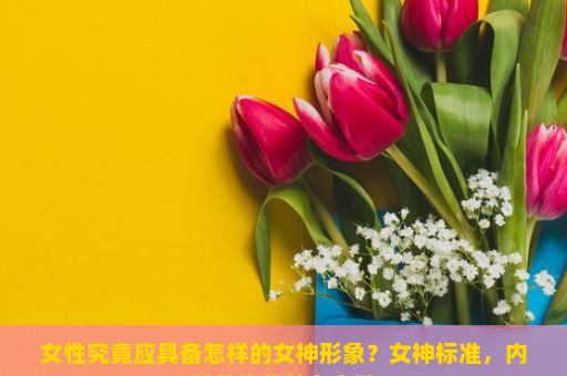 女性究竟应具备怎样的女神形象？女神标准，内外兼修的魅力之谜