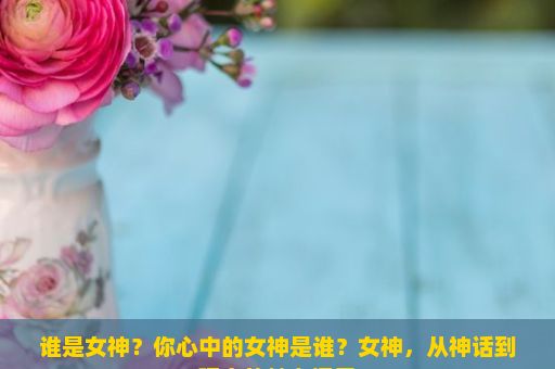 谁是女神？你心中的女神是谁？女神，从神话到现实的魅力探寻