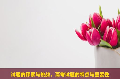 试题的探索与挑战，高考试题的特点与重要性