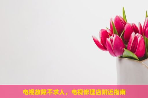 电视故障不求人，电视修理店附近指南