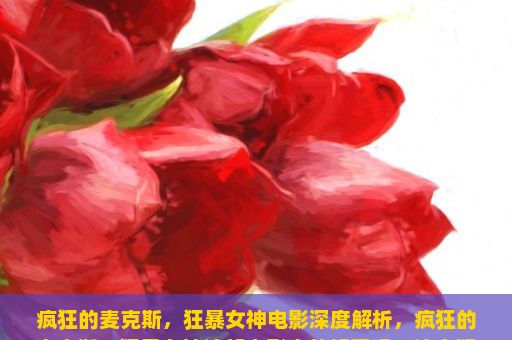 疯狂的麦克斯，狂暴女神电影深度解析，疯狂的麦克斯，狂暴女神这部电影真的好看吗？这个疑问语句一出，立刻引发了广泛的讨论和思考。作为一部全球知名的超级英雄动作片，这部电影以其独特的视觉效果、紧张刺激的动作场面和深入人心的主题深受观众喜爱。