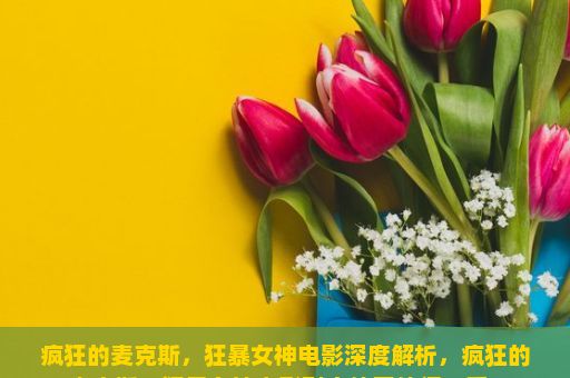 疯狂的麦克斯，狂暴女神电影深度解析，疯狂的麦克斯，狂暴女神电影到底值不值得一看？