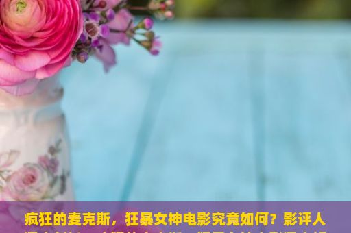 疯狂的麦克斯，狂暴女神电影究竟如何？影评人深度剖析，疯狂的麦克斯，狂暴女神电影深度解析